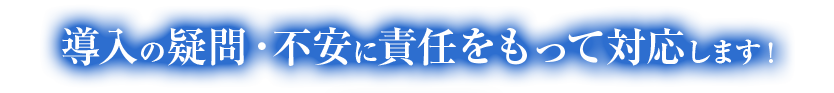 導入の疑問・不安に責任をもって対応します！